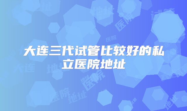 大连三代试管比较好的私立医院地址