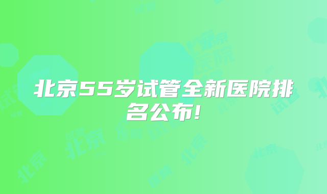北京55岁试管全新医院排名公布!