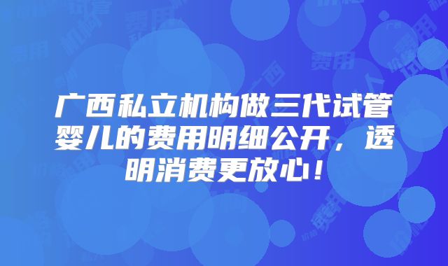 广西私立机构做三代试管婴儿的费用明细公开，透明消费更放心！