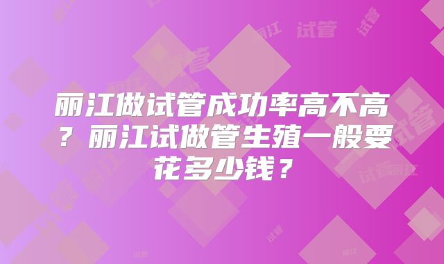 丽江做试管成功率高不高？丽江试做管生殖一般要花多少钱？