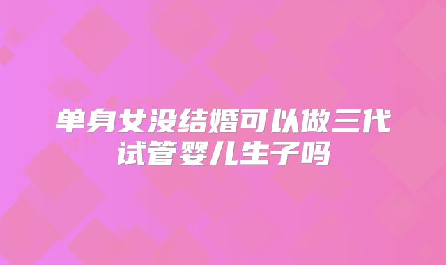 单身女没结婚可以做三代试管婴儿生子吗