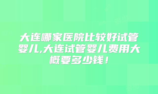 大连哪家医院比较好试管婴儿,大连试管婴儿费用大概要多少钱！