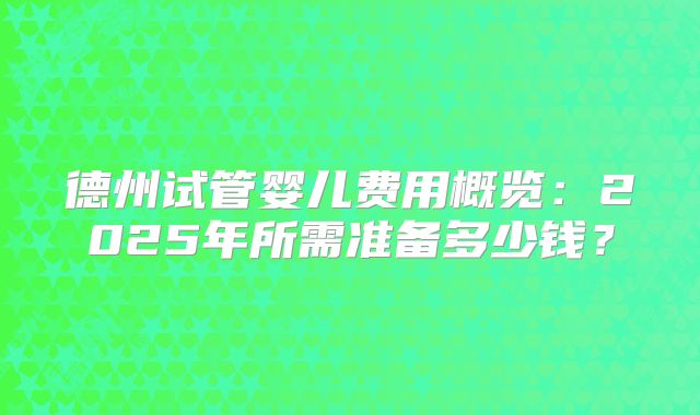 德州试管婴儿费用概览:2025年所需准备多少钱?