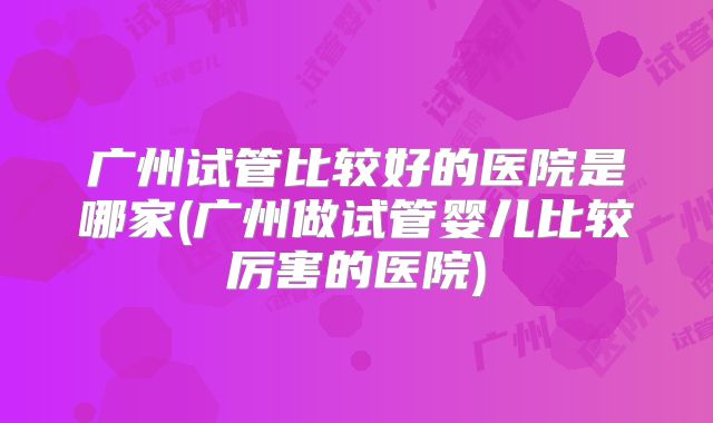 广州试管比较好的医院是哪家(广州做试管婴儿比较厉害的医院)