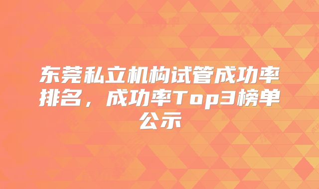 东莞私立机构试管成功率排名,成功率Top3榜单公示