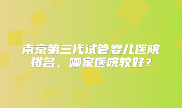 南京第三代试管婴儿医院排名，哪家医院较好？