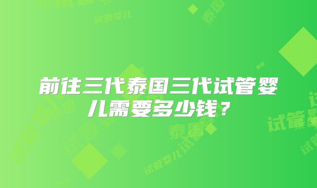 前往三代泰国三代试管婴儿需要多少钱？