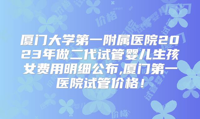 厦门大学第一附属医院2023年做二代试管婴儿生孩女费用明细公布,厦门第一医院试管价格！