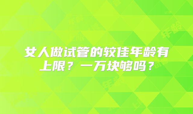 女人做试管的较佳年龄有上限？一万块够吗？