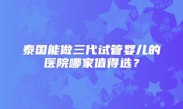 泰国能做三代试管婴儿的医院哪家值得选?