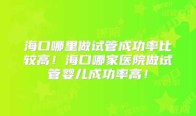 海口哪里做试管成功率比较高！海口哪家医院做试管婴儿成功率高！