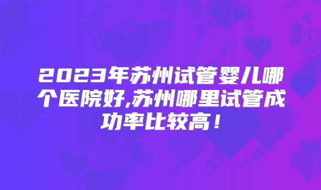2023年苏州试管婴儿哪个医院好,苏州哪里试管成功率比较高！