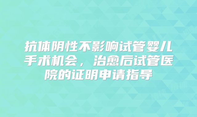 抗体阴性不影响试管婴儿手术机会，治愈后试管医院的证明申请指导