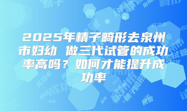2025年精子畸形去泉州市妇幼 做三代试管的成功率高吗？如何才能提升成功率