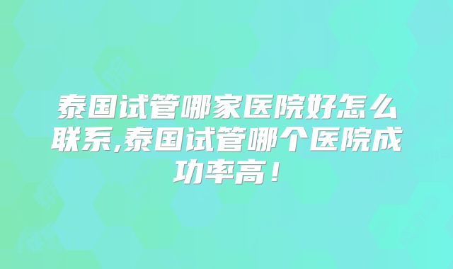 泰国试管哪家医院好怎么联系,泰国试管哪个医院成功率高！