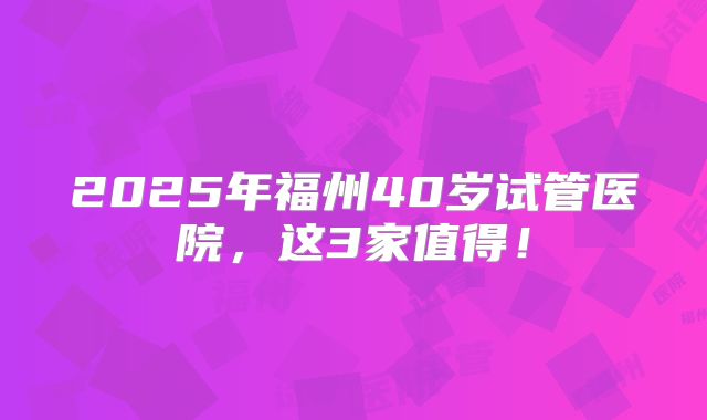2025年福州40岁试管医院，这3家值得！