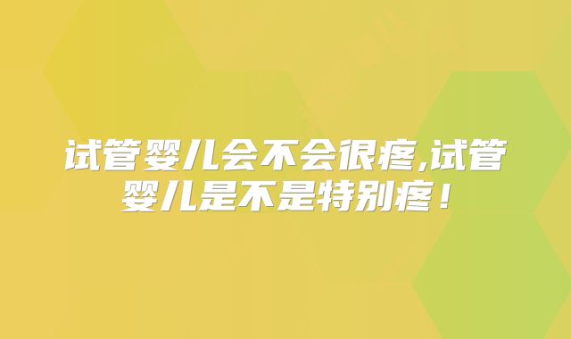 试管婴儿会不会很疼,试管婴儿是不是特别疼!