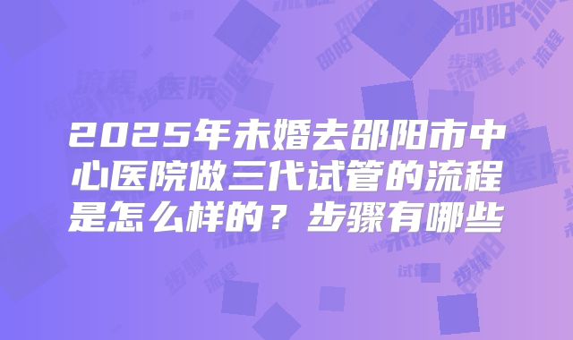 2025年未婚去邵阳市中心医院做三代试管的流程是怎么样的?步骤有哪些