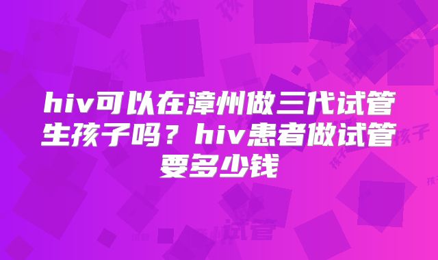 hiv可以在漳州做三代试管生孩子吗？hiv患者做试管要多少钱
