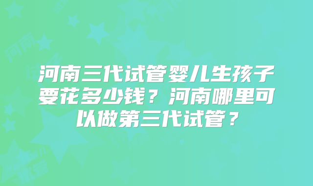 河南三代试管婴儿生孩子要花多少钱？河南哪里可以做第三代试管？