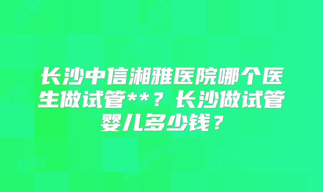 长沙中信湘雅医院哪个医生做试管**？长沙做试管婴儿多少钱？