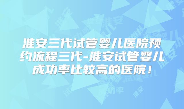 淮安三代试管婴儿医院预约流程三代-淮安试管婴儿成功率比较高的医院!