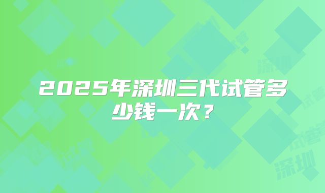 2025年深圳三代试管多少钱一次？