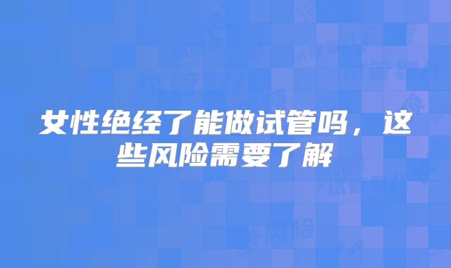 女性绝经了能做试管吗，这些风险需要了解