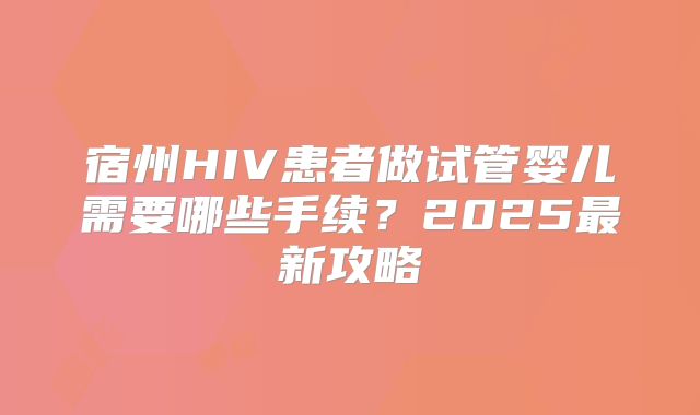 宿州HIV患者做试管婴儿需要哪些手续?2025最新攻略