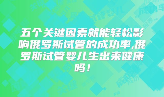 五个关键因素就能轻松影响俄罗斯试管的成功率,俄罗斯试管婴儿生出来健康吗！