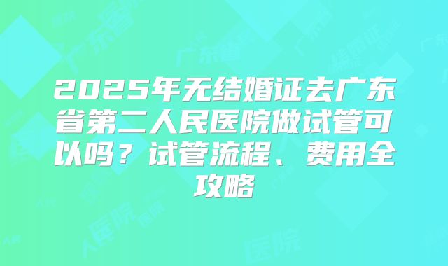 2025年无结婚证去广东省第二人民医院做试管可以吗？试管流程、费用全攻略
