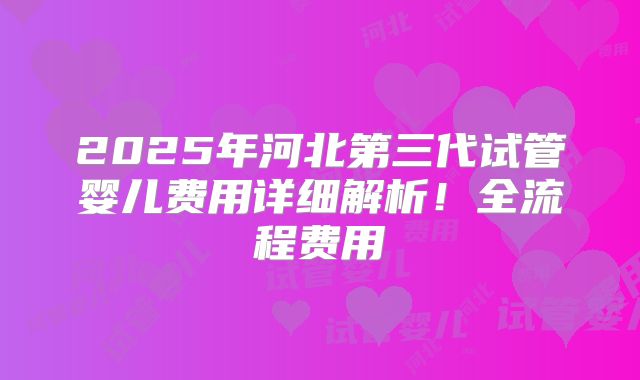 2025年河北第三代试管婴儿费用详细解析!全流程费用