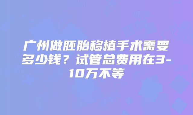 广州做胚胎移植手术需要多少钱？试管总费用在3-10万不等