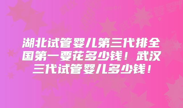 湖北试管婴儿第三代排全国第一要花多少钱！武汉三代试管婴儿多少钱！