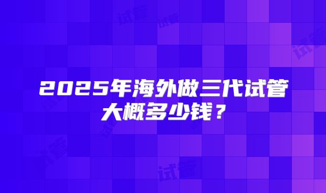 2025年海外做三代试管大概多少钱？