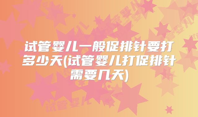 试管婴儿一般促排针要打多少天(试管婴儿打促排针需要几天)
