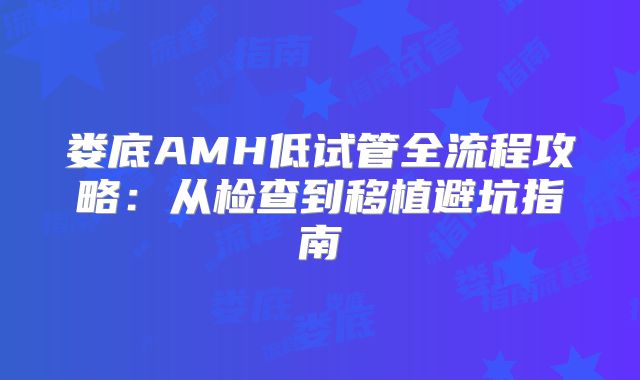 娄底AMH低试管全流程攻略:从检查到移植避坑指南