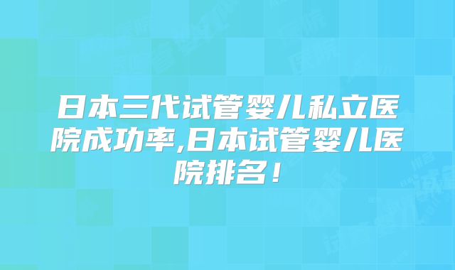 日本三代试管婴儿私立医院成功率,日本试管婴儿医院排名!