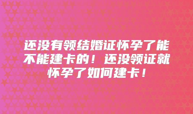 还没有领结婚证怀孕了能不能建卡的！还没领证就怀孕了如何建卡！