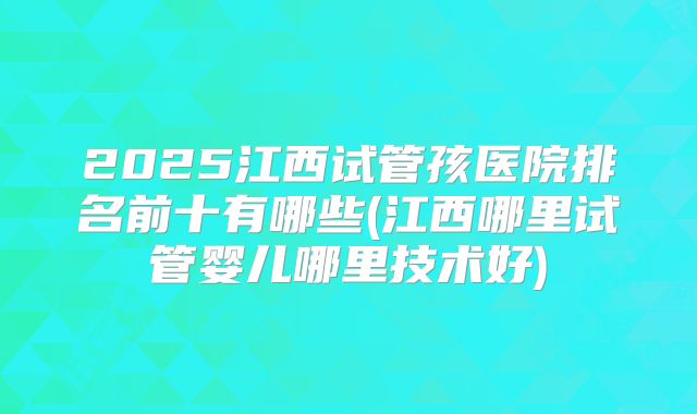 2025江西试管孩医院排名前十有哪些(江西哪里试管婴儿哪里技术好)