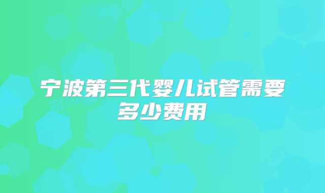 宁波第三代婴儿试管需要多少费用