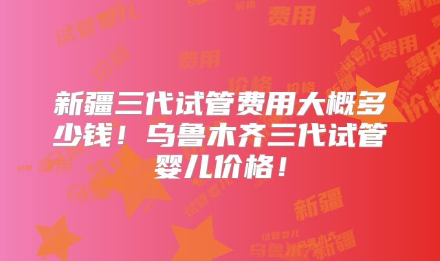 新疆三代试管费用大概多少钱!乌鲁木齐三代试管婴儿价格!
