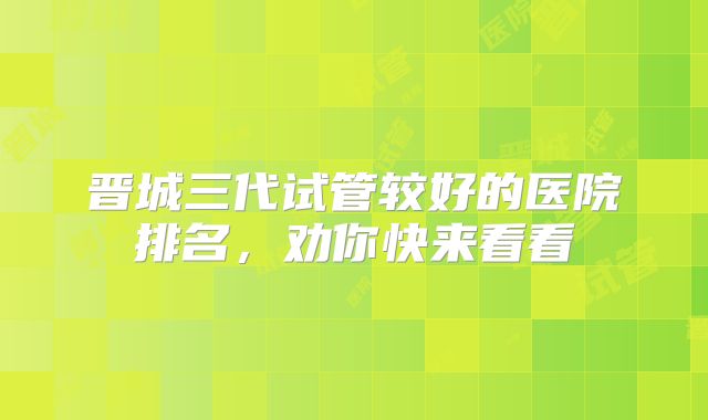 晋城三代试管较好的医院排名，劝你快来看看
