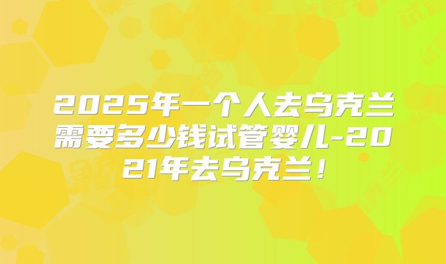 2025年一个人去乌克兰需要多少钱试管婴儿-2021年去乌克兰！