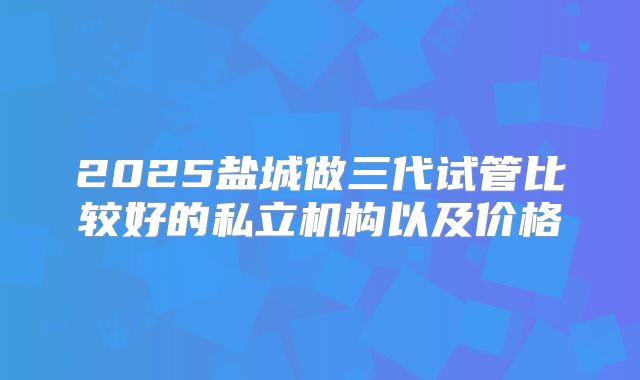 2025盐城做三代试管比较好的私立机构以及价格