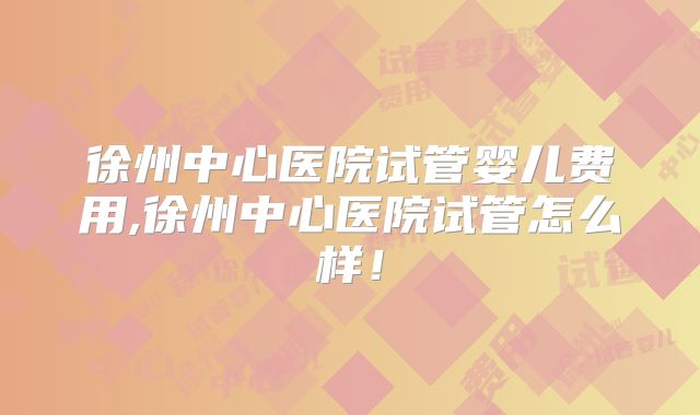 徐州中心医院试管婴儿费用,徐州中心医院试管怎么样！