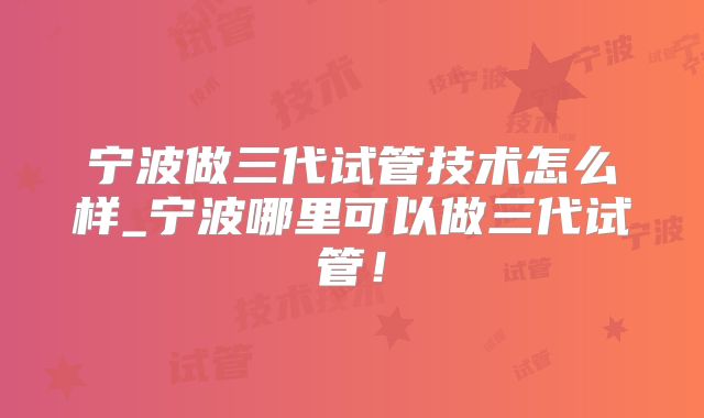 宁波做三代试管技术怎么样_宁波哪里可以做三代试管！