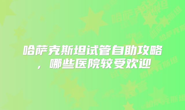 哈萨克斯坦试管自助攻略，哪些医院较受欢迎