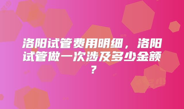 洛阳试管费用明细,洛阳试管做一次涉及多少金额?