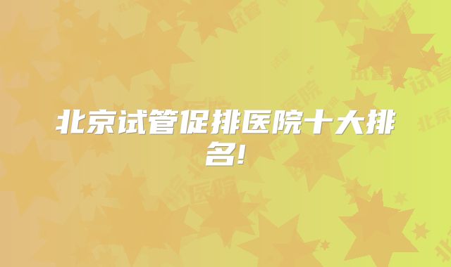 北京试管促排医院十大排名!